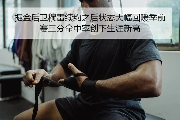 掘金后卫穆雷续约之后状态大幅回暖季前赛三分命中率创下生涯新高